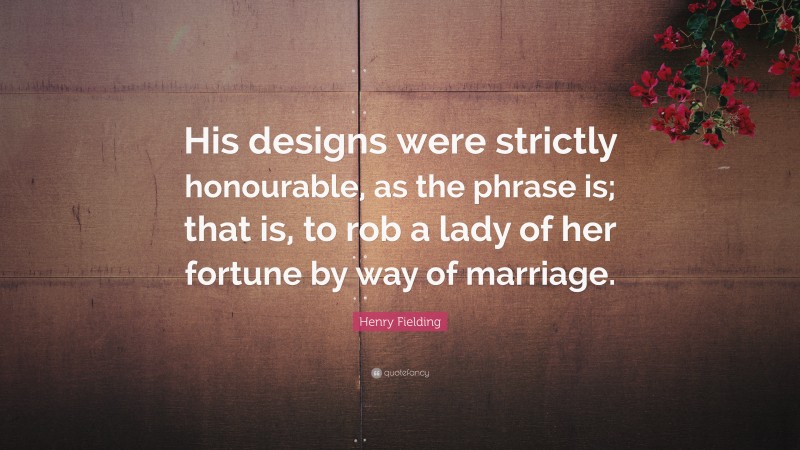 Henry Fielding Quote: “His designs were strictly honourable, as the phrase is; that is, to rob a lady of her fortune by way of marriage.”