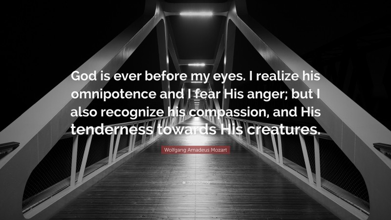 Wolfgang Amadeus Mozart Quote: “God is ever before my eyes. I realize his omnipotence and I fear His anger; but I also recognize his compassion, and His tenderness towards His creatures.”