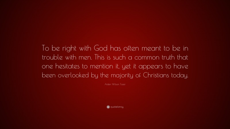 Aiden Wilson Tozer Quote: “To be right with God has often meant to be in trouble with men. This is such a common truth that one hesitates to mention it, yet it appears to have been overlooked by the majority of Christians today.”