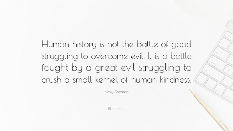 Vasily Grossman Quote: “Human history is not the battle of good struggling to overcome evil. It is a battle fought by a great evil struggling to crush a small kernel of human kindness.”