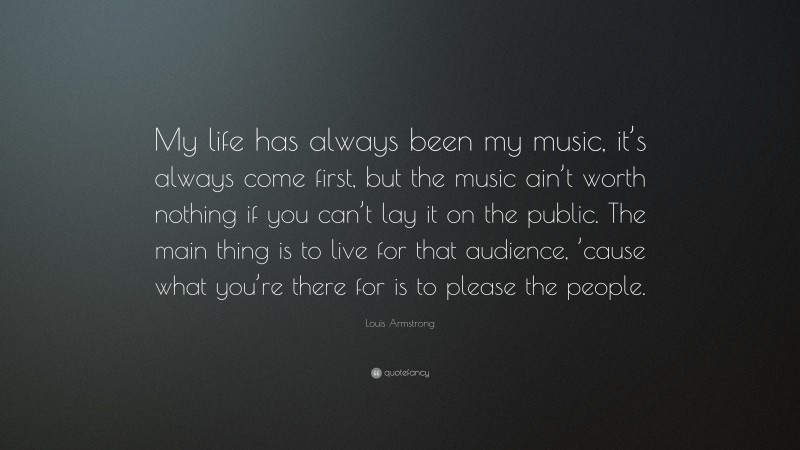 Louis Armstrong Quote: “My life has always been my music, it’s always come first, but the music ain’t worth nothing if you can’t lay it on the public. The main thing is to live for that audience, ’cause what you’re there for is to please the people.”