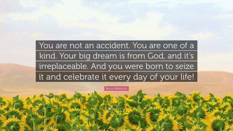 Bruce Wilkinson Quote: “You are not an accident. You are one of a kind. Your big dream is from God, and it’s irreplaceable. And you were born to seize it and celebrate it every day of your life!”