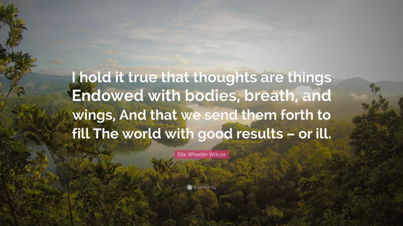 Ella Wheeler Wilcox Quote: “I hold it true that thoughts are things Endowed with bodies, breath, and wings, And that we send them forth to fill The world with good results – or ill.”