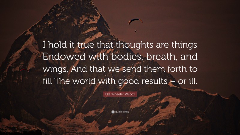 Ella Wheeler Wilcox Quote: “I hold it true that thoughts are things Endowed with bodies, breath, and wings, And that we send them forth to fill The world with good results – or ill.”