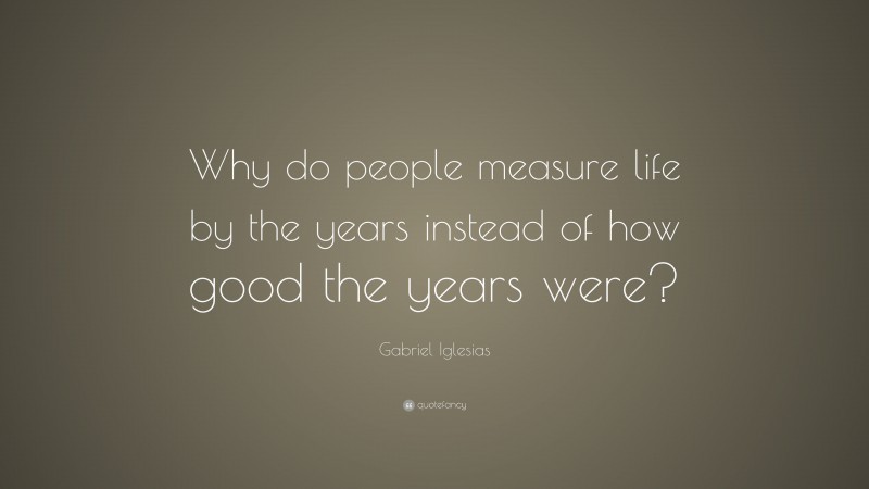 Gabriel Iglesias Quote: “Why do people measure life by the years instead of how good the years were?”