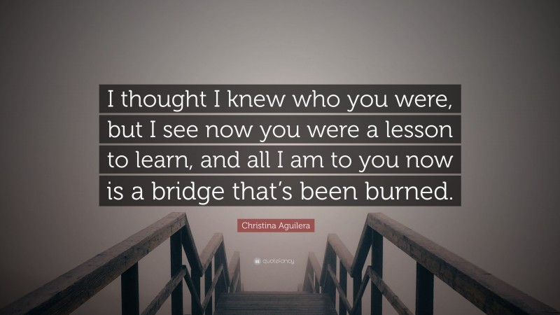 Christina Aguilera Quote: “I thought I knew who you were, but I see now you were a lesson to learn, and all I am to you now is a bridge that’s been burned.”