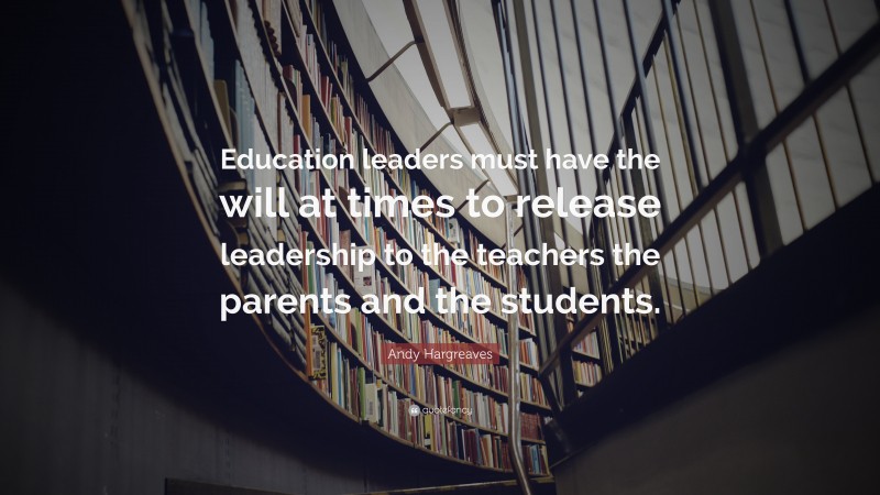 Andy Hargreaves Quote: “Education leaders must have the will at times to release leadership to the teachers the parents and the students.”