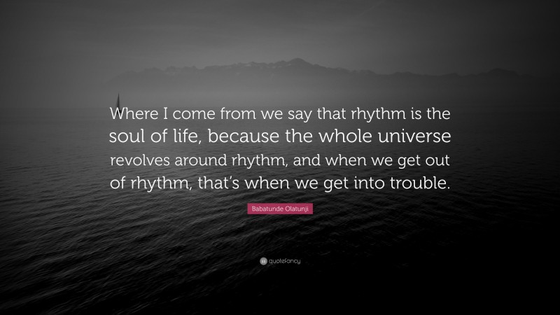 Babatunde Olatunji Quote: “Where I come from we say that rhythm is the soul of life, because the whole universe revolves around rhythm, and when we get out of rhythm, that’s when we get into trouble.”