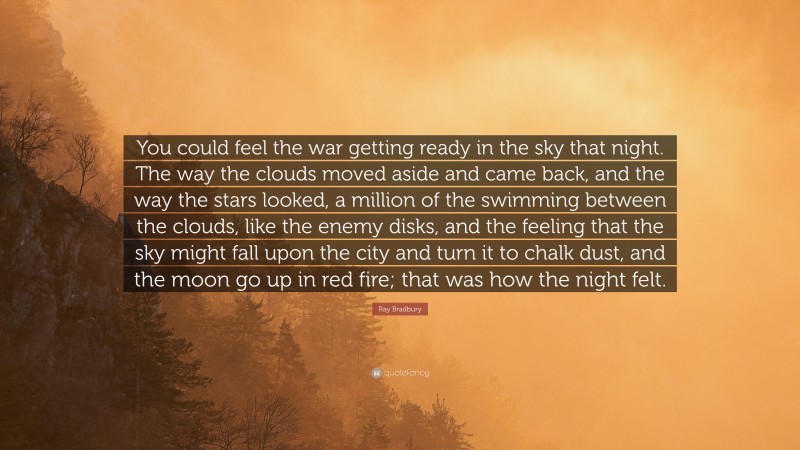 Ray Bradbury Quote: “You could feel the war getting ready in the sky that night. The way the clouds moved aside and came back, and the way the stars looked, a million of the swimming between the clouds, like the enemy disks, and the feeling that the sky might fall upon the city and turn it to chalk dust, and the moon go up in red fire; that was how the night felt.”