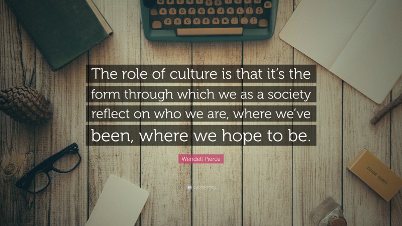 Wendell Pierce Quote: “The role of culture is that it’s the form through which we as a society reflect on who we are, where we’ve been, where we hope to be.”