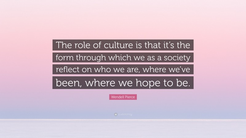 Wendell Pierce Quote: “The role of culture is that it’s the form through which we as a society reflect on who we are, where we’ve been, where we hope to be.”