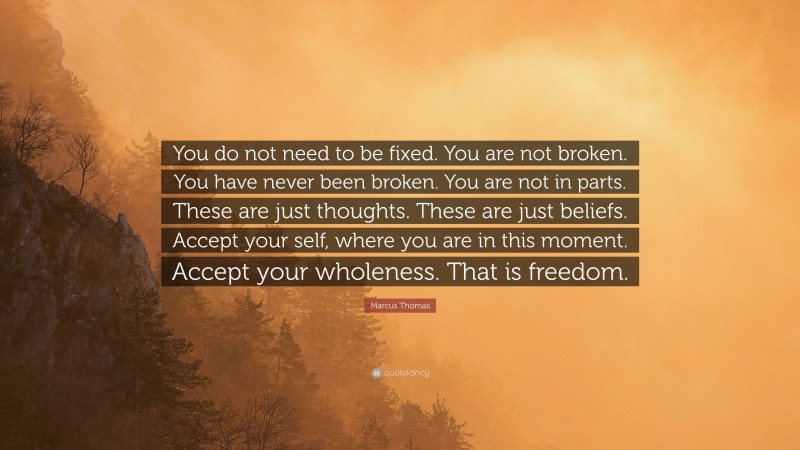 Marcus Thomas Quote: “You do not need to be fixed. You are not broken. You have never been broken. You are not in parts. These are just thoughts. These are just beliefs. Accept your self, where you are in this moment. Accept your wholeness. That is freedom.”