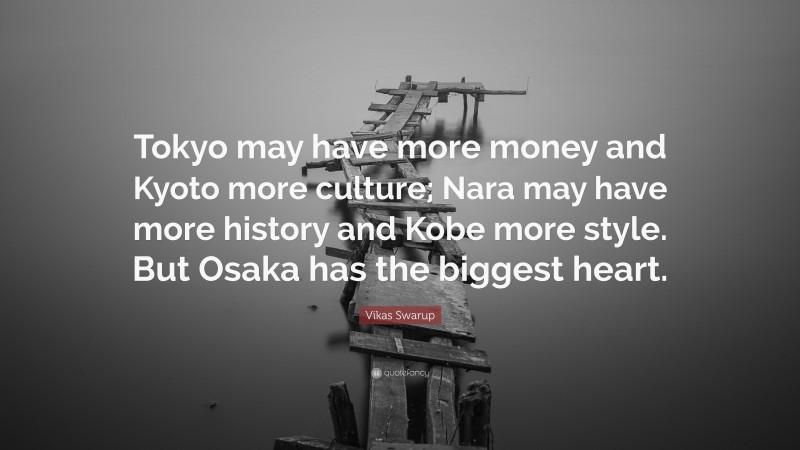 Vikas Swarup Quote: “Tokyo may have more money and Kyoto more culture; Nara may have more history and Kobe more style. But Osaka has the biggest heart.”