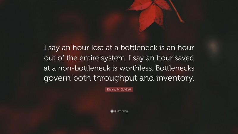 Eliyahu M. Goldratt Quote: “I say an hour lost at a bottleneck is an hour out of the entire system. I say an hour saved at a non-bottleneck is worthless. Bottlenecks govern both throughput and inventory.”