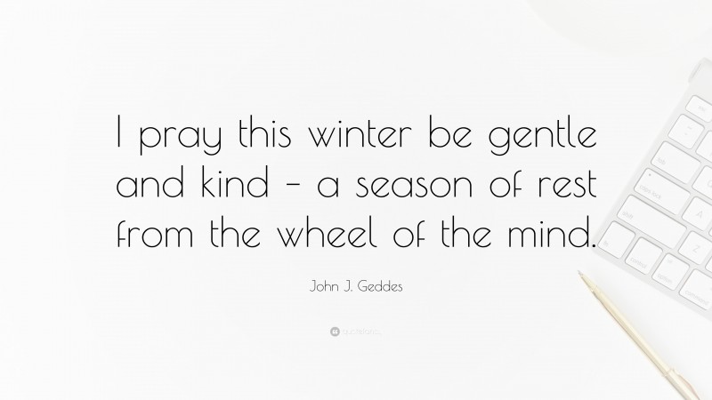 John J. Geddes Quote: “I pray this winter be gentle and kind – a season of rest from the wheel of the mind.”