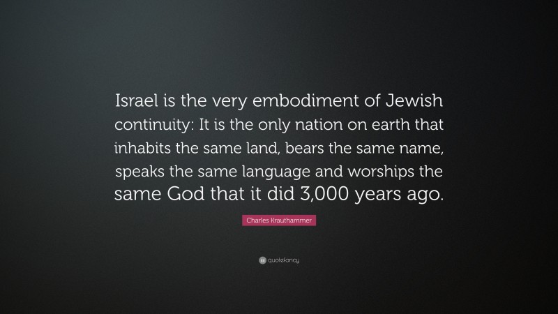 Charles Krauthammer Quote: “Israel is the very embodiment of Jewish continuity: It is the only nation on earth that inhabits the same land, bears the same name, speaks the same language and worships the same God that it did 3,000 years ago.”
