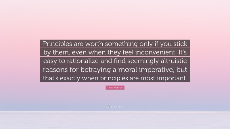 Sarah McBride Quote: “Principles are worth something only if you stick by them, even when they feel inconvenient. It’s easy to rationalize and find seemingly altruistic reasons for betraying a moral imperative, but that’s exactly when principles are most important.”