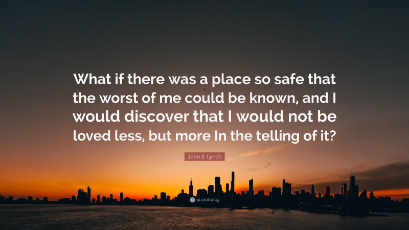 John S. Lynch Quote: “What if there was a place so safe that the worst of me could be known, and I would discover that I would not be loved less, but more In the telling of it?”