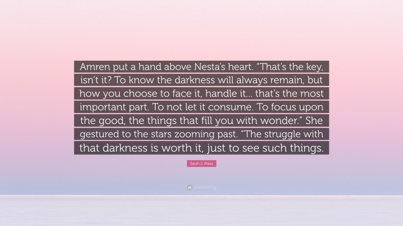 Sarah J. Maas Quote: “Amren put a hand above Nesta’s heart. “That’s the key, isn’t it? To know the darkness will always remain, but how you choose to face it, handle it... that’s the most important part. To not let it consume. To focus upon the good, the things that fill you with wonder.” She gestured to the stars zooming past. “The struggle with that darkness is worth it, just to see such things.”