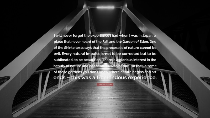 Joseph Campbell Quote: “I will never forget the experience I had when I was in Japan, a place that never heard of the Fall and the Garden of Eden. One of the Shinto texts says that the processes of nature cannot be evil. Every natural impulse is not to be corrected but to be sublimated, to be beautified. There is a glorious interest in the beauty of nature and cooperation with nature, so that in some of those gardens you don’t know where nature begins and art ends – this was a tremendous experience.”
