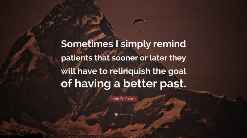 Irvin D. Yalom Quote: “Sometimes I simply remind patients that sooner or later they will have to relinquish the goal of having a better past.”