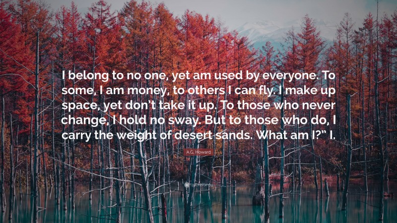 A.G. Howard Quote: “I belong to no one, yet am used by everyone. To some, I am money, to others I can fly. I make up space, yet don’t take it up. To those who never change, I hold no sway. But to those who do, I carry the weight of desert sands. What am I?” I.”