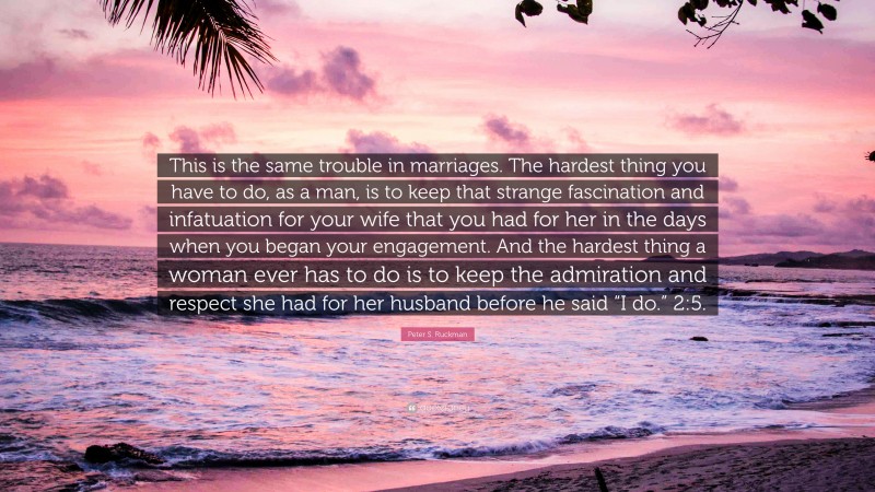 Peter S. Ruckman Quote: “This is the same trouble in marriages. The hardest thing you have to do, as a man, is to keep that strange fascination and infatuation for your wife that you had for her in the days when you began your engagement. And the hardest thing a woman ever has to do is to keep the admiration and respect she had for her husband before he said “I do.” 2:5.”