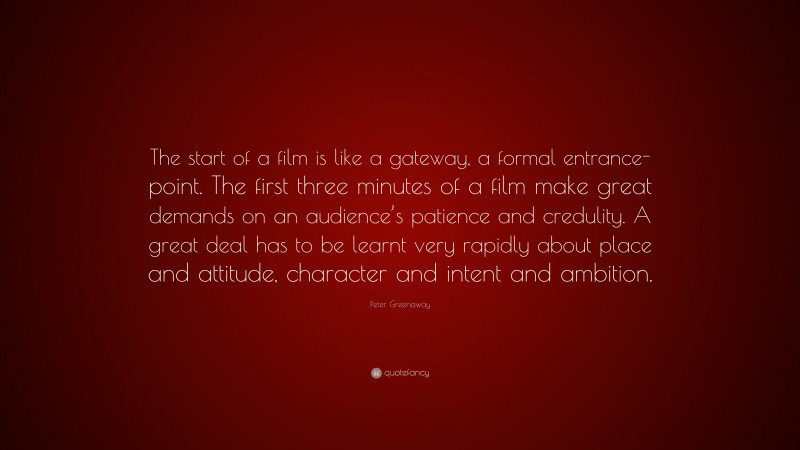 Peter Greenaway Quote: “The start of a film is like a gateway, a formal entrance-point. The first three minutes of a film make great demands on an audience’s patience and credulity. A great deal has to be learnt very rapidly about place and attitude, character and intent and ambition.”