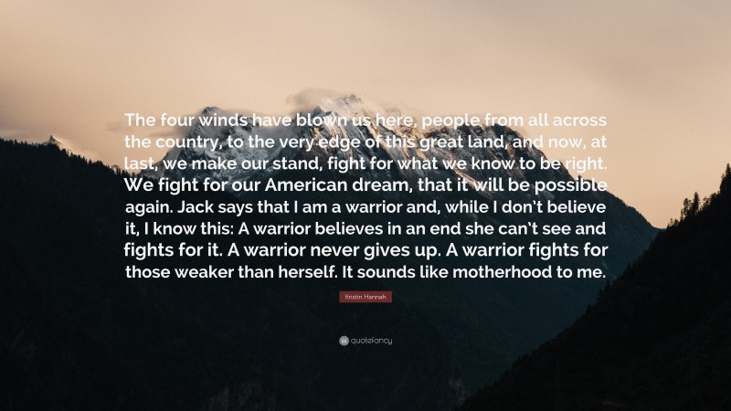 Kristin Hannah Quote: “The four winds have blown us here, people from all across the country, to the very edge of this great land, and now, at last, we make our stand, fight for what we know to be right. We fight for our American dream, that it will be possible again. Jack says that I am a warrior and, while I don’t believe it, I know this: A warrior believes in an end she can’t see and fights for it. A warrior never gives up. A warrior fights for those weaker than herself. It sounds like motherhood to me.”