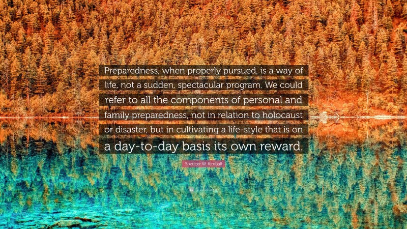 Spencer W. Kimball Quote: “Preparedness, when properly pursued, is a way of life, not a sudden, spectacular program. We could refer to all the components of personal and family preparedness, not in relation to holocaust or disaster, but in cultivating a life-style that is on a day-to-day basis its own reward.”
