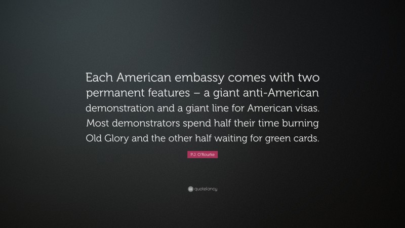 P.J. O'Rourke Quote: “Each American embassy comes with two permanent features – a giant anti-American demonstration and a giant line for American visas. Most demonstrators spend half their time burning Old Glory and the other half waiting for green cards.”