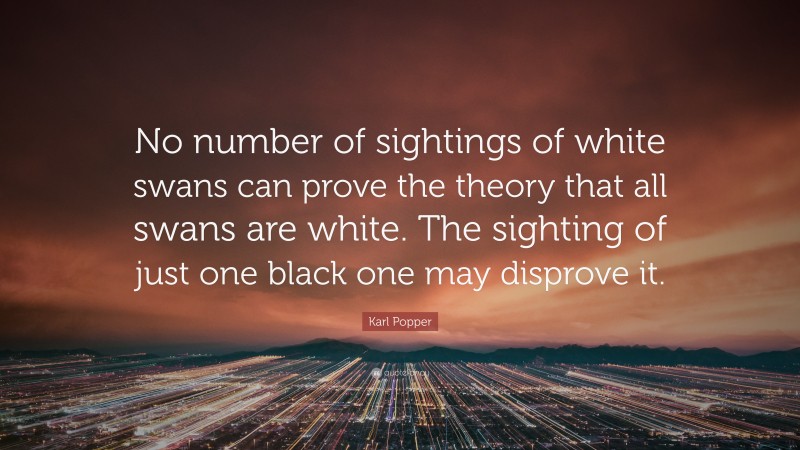 Karl Popper Quote: “No number of sightings of white swans can prove the theory that all swans are white. The sighting of just one black one may disprove it.”