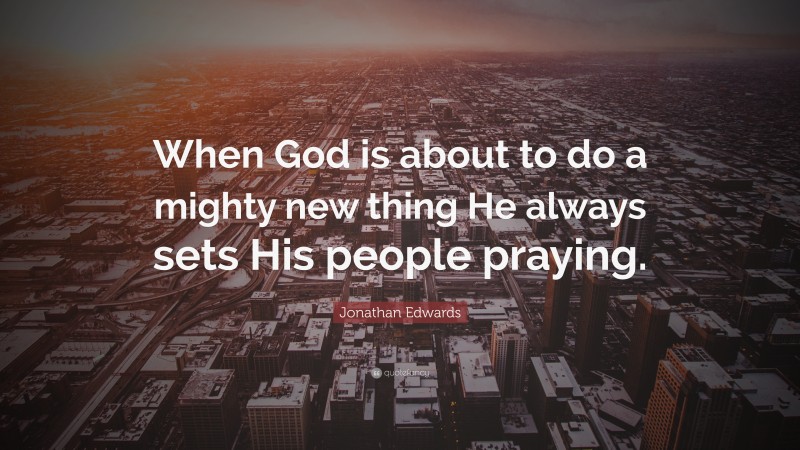 Jonathan Edwards Quote: “When God is about to do a mighty new thing He always sets His people praying.”