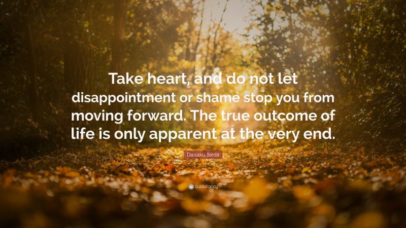 Daisaku Ikeda Quote: “Take heart, and do not let disappointment or shame stop you from moving forward. The true outcome of life is only apparent at the very end.”