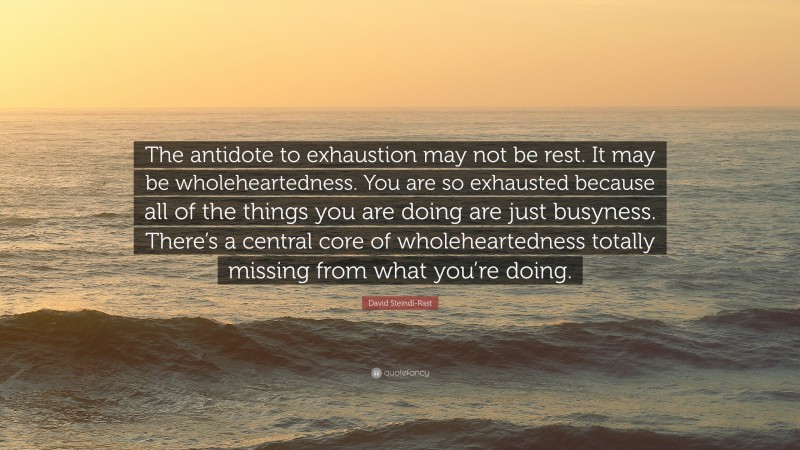 David Steindl-Rast Quote: “The antidote to exhaustion may not be rest. It may be wholeheartedness. You are so exhausted because all of the things you are doing are just busyness. There’s a central core of wholeheartedness totally missing from what you’re doing.”