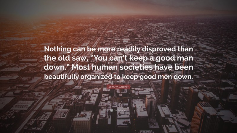 John W. Gardner Quote: “Nothing can be more readily disproved than the old saw, “You can’t keep a good man down.” Most human societies have been beautifully organized to keep good men down.”