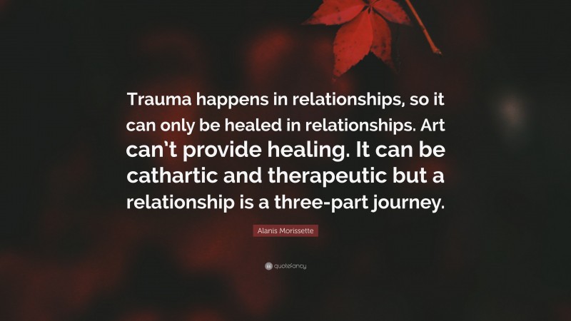 Alanis Morissette Quote: “Trauma happens in relationships, so it can only be healed in relationships. Art can’t provide healing. It can be cathartic and therapeutic but a relationship is a three-part journey.”