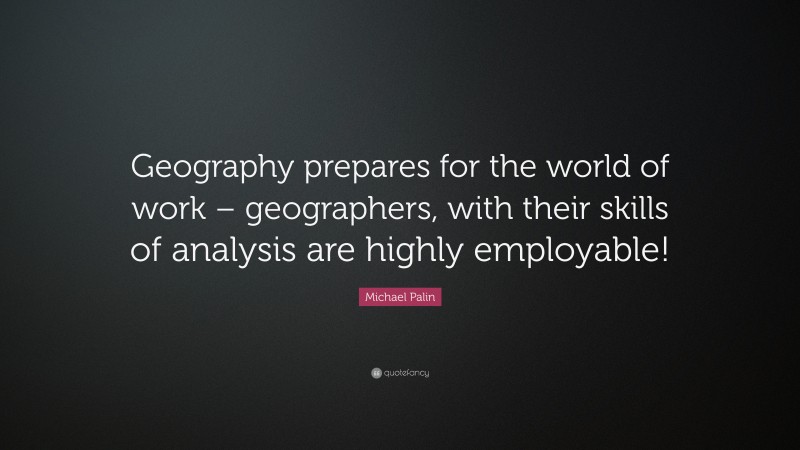 Michael Palin Quote: “Geography prepares for the world of work – geographers, with their skills of analysis are highly employable!”