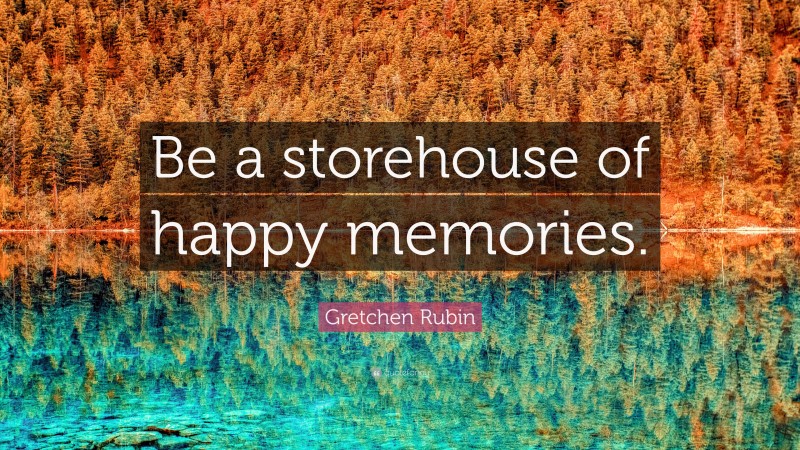 Gretchen Rubin Quote: “Be a storehouse of happy memories.”