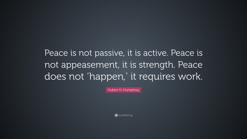 Hubert H. Humphrey Quote: “Peace is not passive, it is active. Peace is not appeasement, it is strength. Peace does not ‘happen,’ it requires work.”