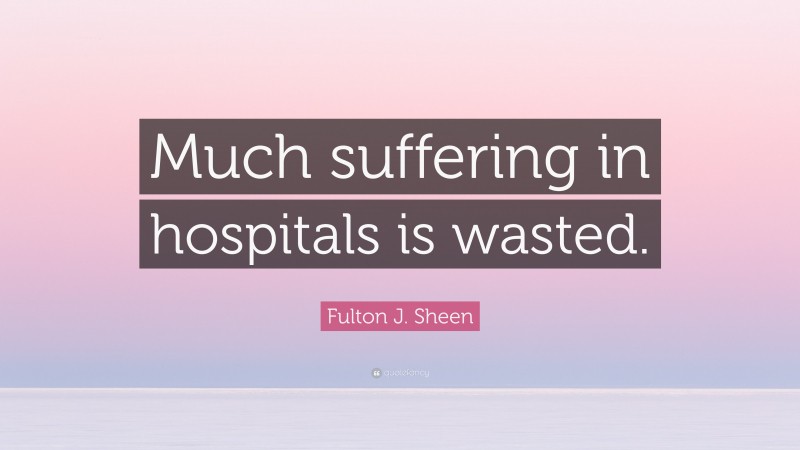 Fulton J. Sheen Quote: “Much suffering in hospitals is wasted.”