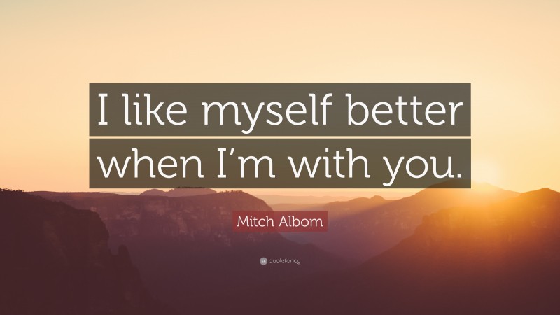 Mitch Albom Quote: “I like myself better when I’m with you.”
