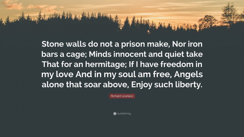 Richard Lovelace Quote: “Stone walls do not a prison make, Nor iron bars a cage; Minds innocent and quiet take That for an hermitage; If I have freedom in my love And in my soul am free, Angels alone that soar above, Enjoy such liberty.”
