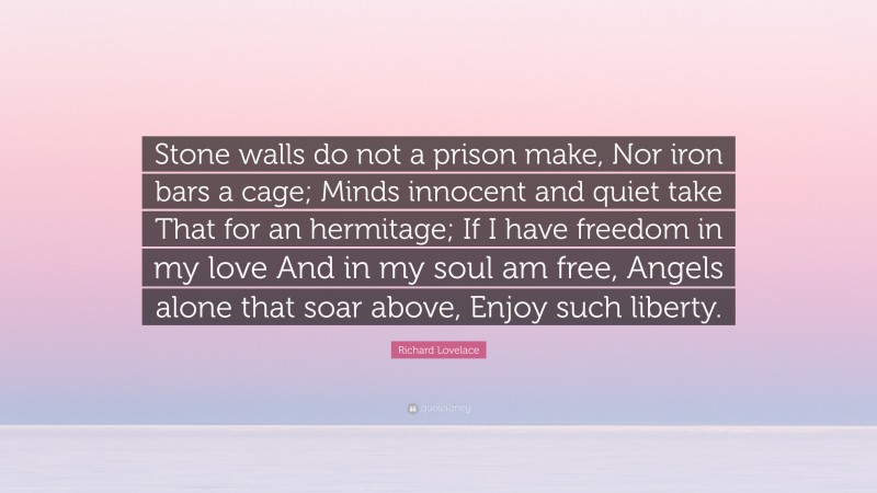 Richard Lovelace Quote: “Stone walls do not a prison make, Nor iron bars a cage; Minds innocent and quiet take That for an hermitage; If I have freedom in my love And in my soul am free, Angels alone that soar above, Enjoy such liberty.”