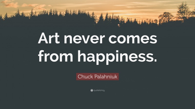 Chuck Palahniuk Quote: “Art never comes from happiness.”