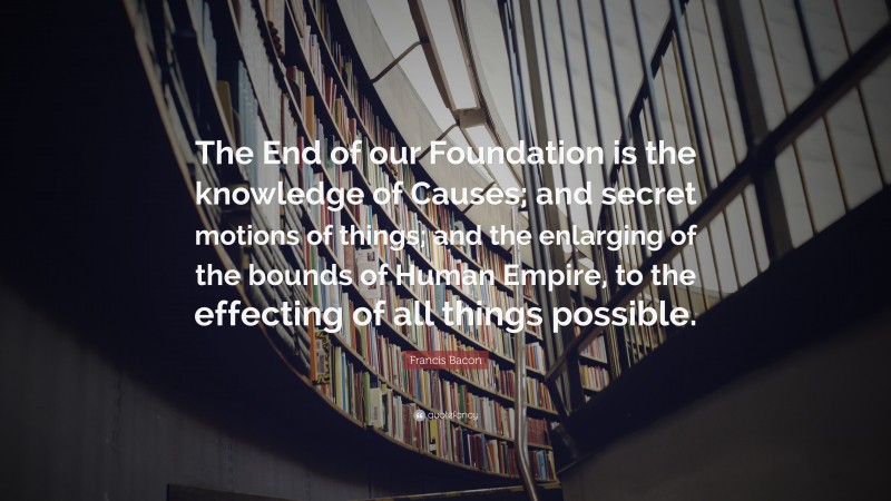 Francis Bacon Quote: “The End of our Foundation is the knowledge of Causes; and secret motions of things; and the enlarging of the bounds of Human Empire, to the effecting of all things possible.”