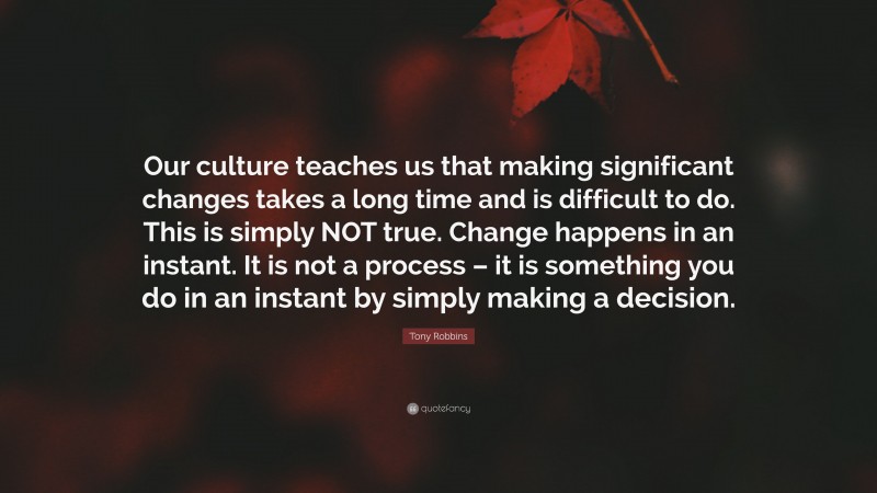 Tony Robbins Quote: “Our culture teaches us that making significant changes takes a long time and is difficult to do. This is simply NOT true. Change happens in an instant. It is not a process – it is something you do in an instant by simply making a decision.”
