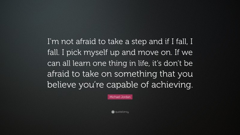 Michael Jordan Quote: “I’m not afraid to take a step and if I fall, I fall. I pick myself up and move on. If we can all learn one thing in life, it’s don’t be afraid to take on something that you believe you’re capable of achieving.”