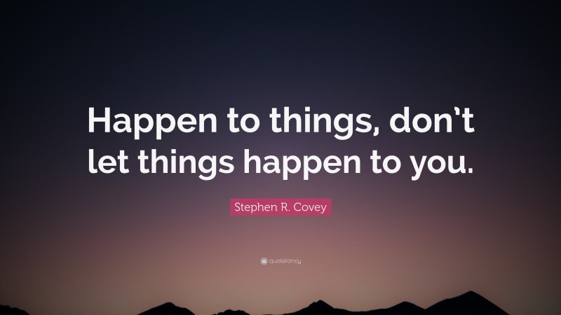 Stephen R. Covey Quote: “Happen to things, don’t let things happen to you.”