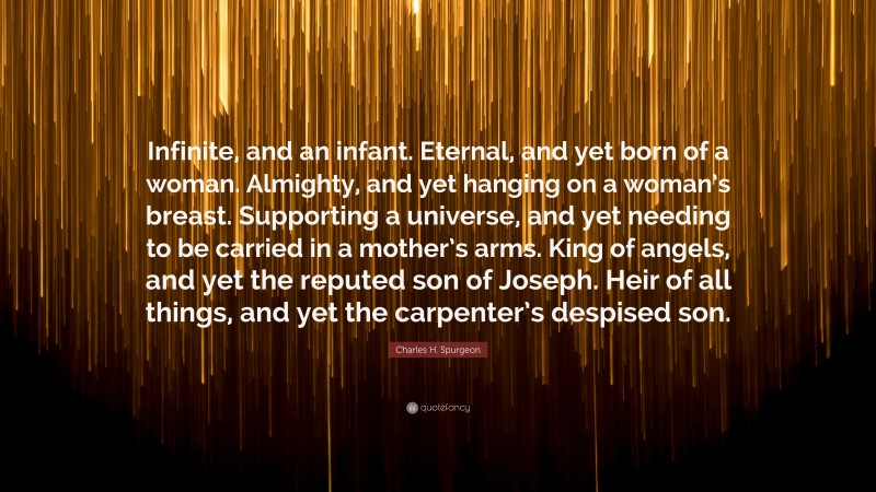 Charles H. Spurgeon Quote: “Infinite, and an infant. Eternal, and yet born of a woman. Almighty, and yet hanging on a woman’s breast. Supporting a universe, and yet needing to be carried in a mother’s arms. King of angels, and yet the reputed son of Joseph. Heir of all things, and yet the carpenter’s despised son.”
